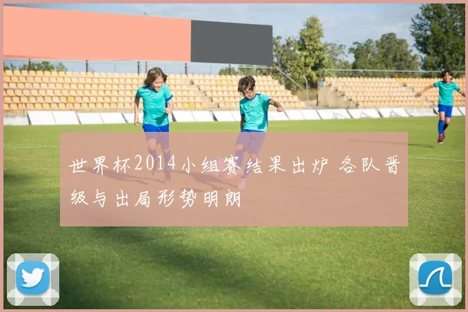世界杯2014小组赛结果出炉 各队晋级与出局形势明朗