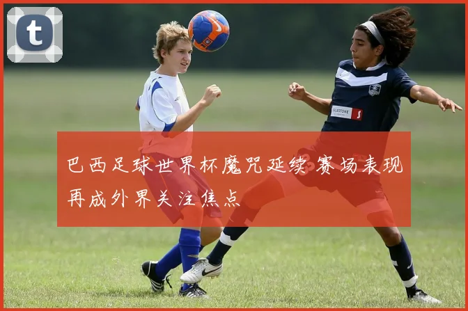 巴西足球世界杯魔咒延续 赛场表现再成外界关注焦点