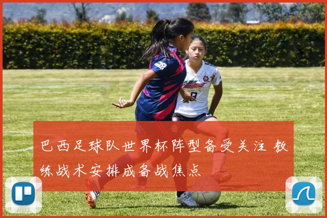 巴西足球队世界杯阵型备受关注 教练战术安排成备战焦点