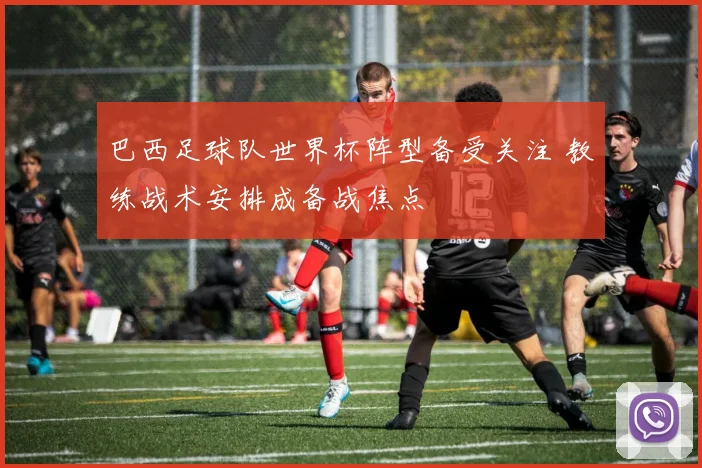 巴西足球队世界杯阵型备受关注 教练战术安排成备战焦点